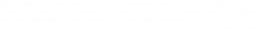 Most creatures on earth evolve and live in the presence of naturally occurring Bt. Phyllom’s Btg products are produced via fermentation like beer, wine or tofu. All ingredients used are food grade and the primary ingredients are plant sources of carbohydrates and protein.
- Richard S. Cowles, Ph.D.