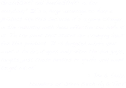 GrubGONE! and beetleGONE! is for everybody! It’s a huge advantage to have a product like this because it’s a game changer in the industry with how effective and safe it is. To the point that states are changing laws for this product. It is targeted where you want it to be; it goes only after the bad guys, targets just those beetles or grubs you want to get rid of.
- Joe & Emily,
Founders of Green Earth Ag & Turf